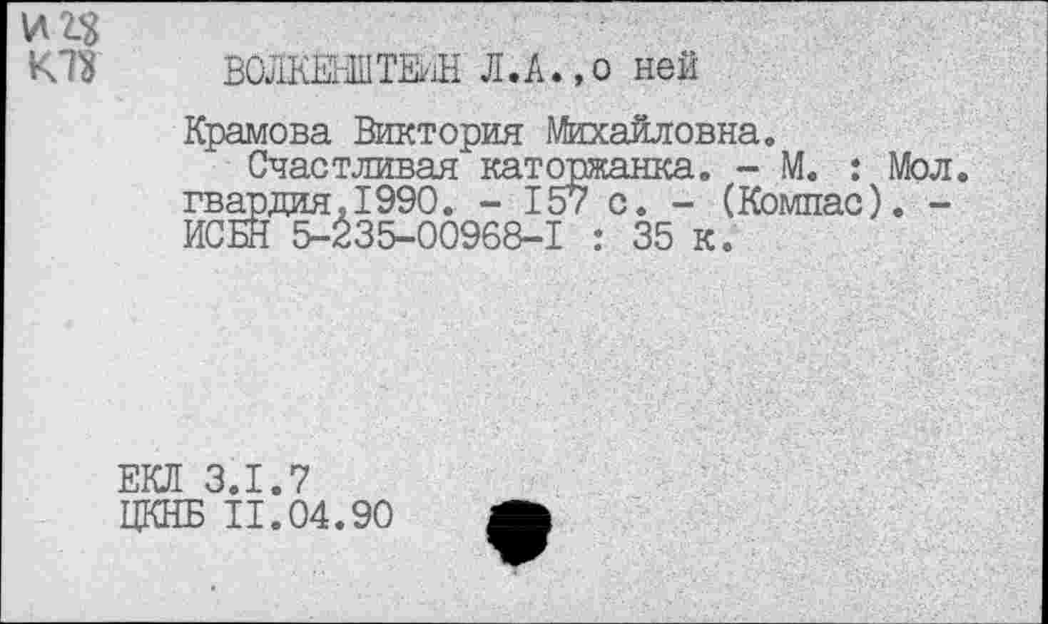 ﻿и п
К Л	ВОЛКЕНШ ТМ; Л. А., о ней
Храмова Виктория Михайловна.
Счастливая каторжанка. - М. : Мол. гвардия.1990. - 157 с. - (Компас). -ИСБН 5-235-00968-1 : 35 к.
ЕКЛ 3.1.7
ЦКНБ 11.04.90